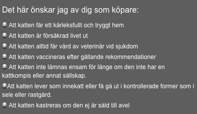 
Det här önskar jag av dig som köpare:

 Att katten får ett kärleksfullt och tryggt hem
 Att katten är försäkrad livet ut
 Att katten alltid får vård av veterinär vid sjukdom
 Att katten vaccineras efter gällande rekommendationer
 Att katten inte lämnas ensam för länge om den inte har en  kattkompis eller annat sällskap.
Att katten lever som innekatt eller få gå ut i kontrollerade former som i sele eller rastgård.
 Att katten kastreras om den ej är såld till avel
